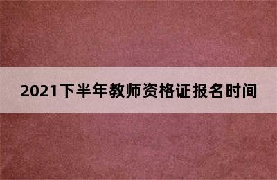 2021下半年教师资格证报名时间