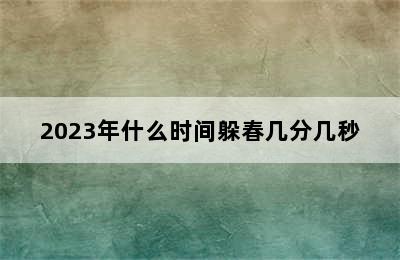 2023年什么时间躲春几分几秒