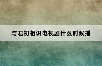 与君初相识电视剧什么时候播