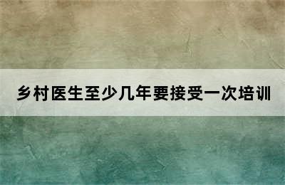 乡村医生至少几年要接受一次培训