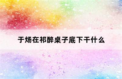 于炀在祁醉桌子底下干什么