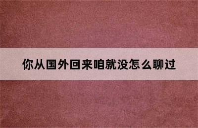 你从国外回来咱就没怎么聊过