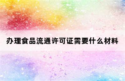 办理食品流通许可证需要什么材料