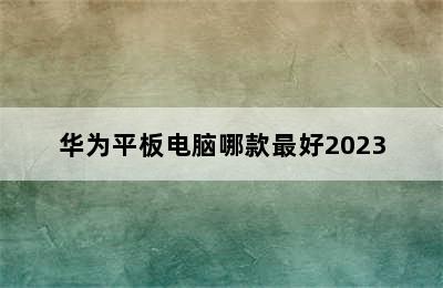 华为平板电脑哪款最好2023