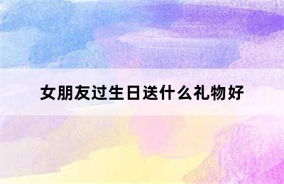 女朋友过生日送什么礼物好