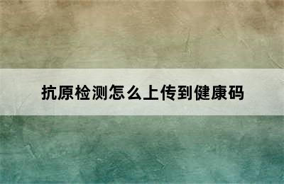 抗原检测怎么上传到健康码