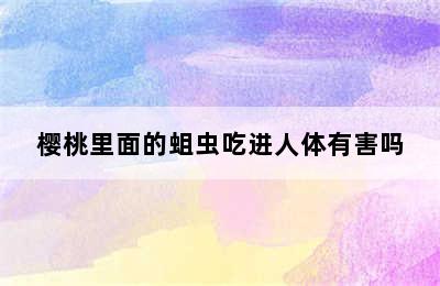 樱桃里面的蛆虫吃进人体有害吗