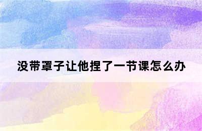 没带罩子让他捏了一节课怎么办