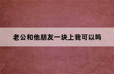 老公和他朋友一块上我可以吗