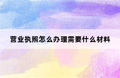 营业执照怎么办理需要什么材料