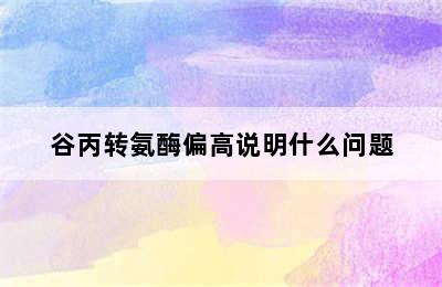 谷丙转氨酶偏高说明什么问题