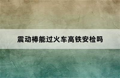 震动棒能过火车高铁安检吗